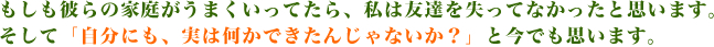 もしも彼らの家庭がうまくいってたら、私は友達を失ってなかったと思います。そして「自分にも、実は何かできたんじゃないか？」と今でも思います。