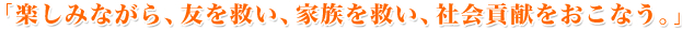 「楽しみながら、友を救い、家族を救い、社会貢献をおこなう。」